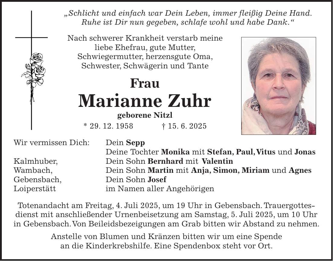  'Schlicht und einfach war Dein Leben, immer fleißig Deine Hand. Ruhe ist Dir nun gegeben, schlafe wohl und habe Dank.' Nach schwerer Krankheit verstarb meine liebe Ehefrau, gute Mutter, Schwiegermutter, herzensgute Oma, Schwester, Schwägerin und Tante Frau Marianne Zuhr geborene Nitzl * 29. 12. 1958 + 15. 6. 2025 Wir vermissen Dich: Dein Sepp Deine Tochter Monika mit Stefan, Paul, Vitus und Jonas Kalmhuber, Dein Sohn Bernhard mit Valentin Wambach, Dein Sohn Martin mit Anja, Simon, Miriam und Agnes Gebensbach, Dein Sohn Josef Loiperstätt im Namen aller Angehörigen Totenandacht am Freitag, 4. Juli 2025, um 19 Uhr in Gebensbach. Trauergottesdienst mit anschließender Urnenbeisetzung am Samstag, 5. Juli 2025, um 10 Uhr in Gebensbach. Von Beileidsbezeigungen am Grab bitten wir Abstand zu nehmen. Anstelle von Blumen und Kränzen bitten wir um eine Spende an die Kinderkrebshilfe. Eine Spendenbox steht vor Ort.