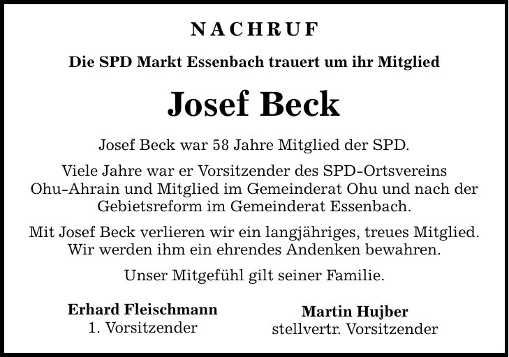 NAChruf Die SPD Markt Essenbach trauert um ihr Mitglied Josef Beck Josef Beck war 58 Jahre Mitglied der SPD. Viele Jahre war er Vorsitzender des SPD-Ortsvereins Ohu-Ahrain und Mitglied im Gemeinderat Ohu und nach der Gebietsreform im Gemeinderat Essenbach. Mit Josef Beck verlieren wir ein langjähriges, treues Mitglied. Wir werden ihm ein ehrendes Andenken bewahren. Unser Mitgefühl gilt seiner Familie. Erhard Fleischmann 1. Vorsitzender Martin Hujber stellvertr. Vorsitzender