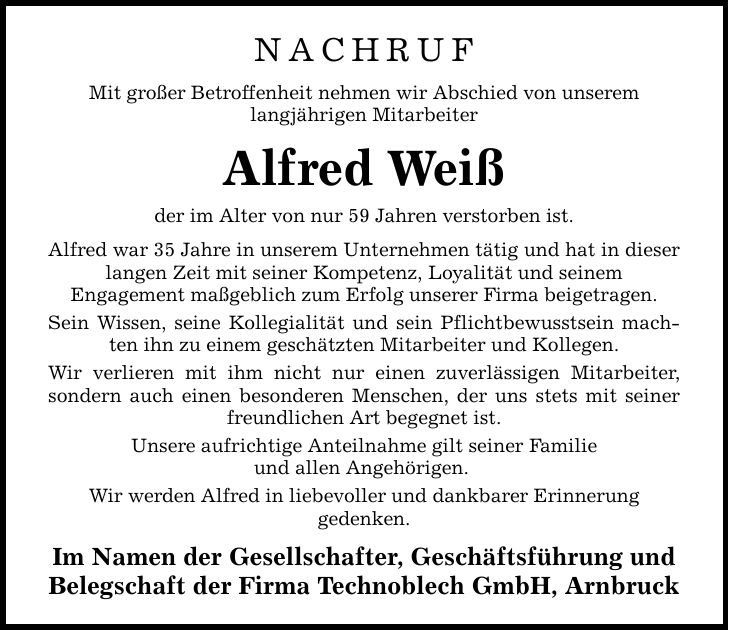 NACHRUF Mit großer Betroffenheit nehmen wir Abschied von unserem langjährigen Mitarbeiter Alfred Weiß der im Alter von nur 59 Jahren verstorben ist. Alfred war 35 Jahre in unserem Unternehmen tätig und hat in dieser langen Zeit mit seiner Kompetenz, Loyalität und seinem Engagement maßgeblich zum Erfolg unserer Firma beigetragen. Sein Wissen, seine Kollegialität und sein Pflichtbewusstsein machten ihn zu einem geschätzten Mitarbeiter und Kollegen. Wir verlieren mit ihm nicht nur einen zuverlässigen Mitarbeiter, sondern auch einen besonderen Menschen, der uns stets mit seiner freundlichen Art begegnet ist. Unsere aufrichtige Anteilnahme gilt seiner Familie und allen Angehörigen. Wir werden Alfred in liebevoller und dankbarer Erinnerung gedenken. Im Namen der Gesellschafter, Geschäftsführung und Belegschaft der Firma Technoblech GmbH, Arnbruck