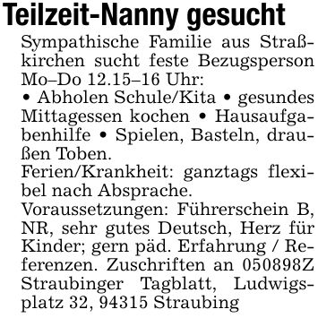 Teilzeit-Nanny gesuchtSympathische Familie aus Straßkirchen sucht feste Bezugsperson Mo-Do 12.15-16 Uhr:_ Abholen Schule/Kita _ gesundes Mittagessen kochen _ Hausaufgabenhilfe _ Spielen, Basteln, draußen Toben.Ferien/Krankheit: ganztags flexibel nach Absprache.Voraussetzungen: Führerschein B, NR, sehr gutes Deutsch, Herz für Kinder; gern päd. Erfahrung / Referenzen. Zuschriften an ***Z Straubinger Tagblatt, Ludwigsplatz 32, 94315 Straubing