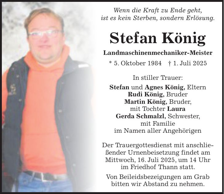 Wenn die Kraft zu Ende geht, ist es kein Sterben, sondern Erlösung. Stefan König Landmaschinenmechaniker-Meister * 5. Oktober 1984 + 1. Juli 2025 In stiller Trauer: Stefan und Agnes König, Eltern Rudi König, Bruder Martin König, Bruder, mit Tochter Laura Gerda Schmalzl, Schwester, mit Familie im Namen aller Angehörigen Der Trauergottesdienst mit anschließender Urnenbeisetzung findet am Mittwoch, 16. Juli 2025, um 14 Uhr im Friedhof Thann statt. Von Beileidsbezeigungen am Grab bitten wir Abstand zu nehmen.