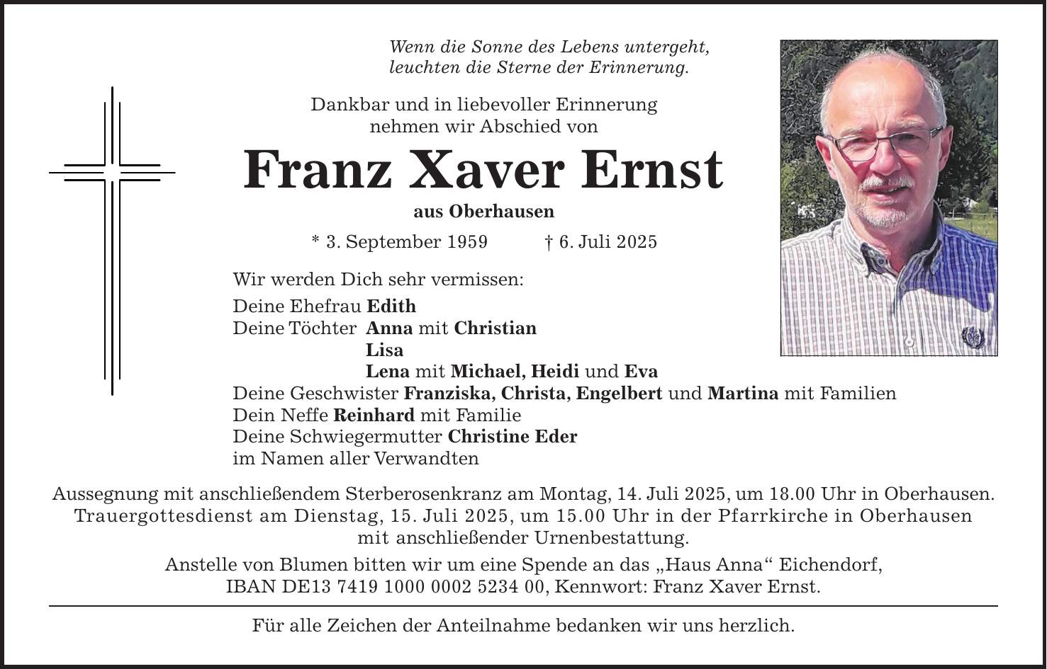 Wenn die Sonne des Lebens untergeht, leuchten die Sterne der Erinnerung. Dankbar und in liebevoller Erinnerung nehmen wir Abschied von Franz Xaver Ernst aus Oberhausen * 3. September 1959 + 6. Juli 2025 Wir werden Dich sehr vermissen: Deine Ehefrau Edith Deine Töchter Anna mit Christian Lisa Lena mit Michael, Heidi und Eva Deine Geschwister Franziska, Christa, Engelbert und Martina mit Familien Dein Neffe Reinhard mit Familie Deine Schwiegermutter Christine Eder im Namen aller Verwandten Aussegnung mit anschließendem Sterberosenkranz am Montag, 14. Juli 2025, um 18.00 Uhr in Oberhausen. Trauergottesdienst am Dienstag, 15. Juli 2025, um 15.00 Uhr in der Pfarrkirche in Oberhausen mit anschließender Urnenbestattung. Anstelle von Blumen bitten wir um eine Spende an das 'Haus Anna' Eichendorf, IBAN DE***, Kennwort: Franz Xaver Ernst. Für alle Zeichen der Anteilnahme bedanken wir uns herzlich.