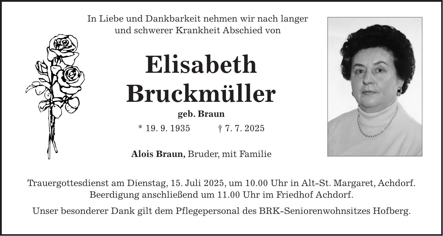  In Liebe und Dankbarkeit nehmen wir nach langer und schwerer Krankheit Abschied von Elisabeth Bruckmüller geb. Braun * 19. 9. 1935 + 7. 7. 2025 Alois Braun, Bruder, mit Familie Trauergottesdienst am Dienstag, 15. Juli 2025, um 10.00 Uhr in Alt-St. Margaret, Achdorf. Beerdigung anschließend um 11.00 Uhr im Friedhof Achdorf. Unser besonderer Dank gilt dem Pflegepersonal des BRK-Seniorenwohnsitzes Hofberg.