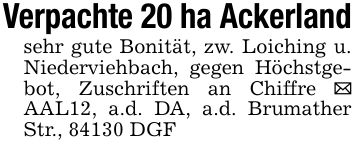 Verpachte 20 ha Ackerland sehr gute Bonität, zw. Loiching u. Niederviehbach, gegen Höchstgebot, Zuschriften an Chiffre _ AAL12, a.d. DA, a.d. Brumather Str., 84130 DGF