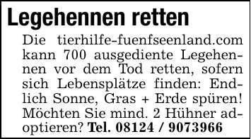 Legehennen rettenDie tierhilfe-fuenfseenland.com kann 700 ausgediente Legehennen vor dem Tod retten, sofern sich Lebensplätze finden: Endlich Sonne, Gras + Erde spüren! Möchten Sie mind. 2 Hühner adoptieren? Tel. ***
