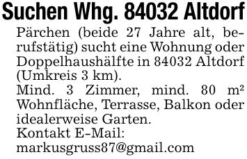 Suchen Whg. 84032 AltdorfPärchen (beide 27 Jahre alt, berufstätig) sucht eine Wohnung oder Doppelhaushälfte in 84032 Altdorf (Umkreis 3 km).Mind. 3 Zimmer, mind. 80 m² Wohnfläche, Terrasse, Balkon oder idealerweise Garten.Kontakt E-Mail:markusgruss87@gmail.com
