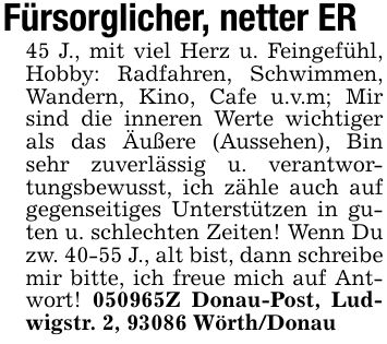 Fürsorglicher, netter ER45 J., mit viel Herz u. Feingefühl, Hobby: Radfahren, Schwimmen, Wandern, Kino, Cafe u.v.m; Mir sind die inneren Werte wichtiger als das Äußere (Aussehen), Bin sehr zuverlässig u. verantwortungsbewusst, ich zähle auch auf gegenseitiges Unterstützen in guten u. schlechten Zeiten! Wenn Du zw. 40-55 J., alt bist, dann schreibe mir bitte, ich freue mich auf Antwort! ***Z Donau-Post, Ludwigstr. 2, 93086 Wörth/Donau