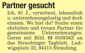 Partner gesuchtIch, 61 J., verwitwet, lebensfroh u. unternehmungslustig und doch einsam. Wo bist du? Suche einen ehrlichen und treuen Partner für gemeinsame Unternehmungen. Gerne mit Bild. _ ***Z an das Straubinger Tagblatt, Ludwigsplatz 32, 94315 Straubing.
