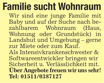 Familie sucht WohnraumWir sind eine junge Familie mit Baby und auf der Suche nach bezahlbarem Wohnraum (Haus, Wohnung oder Grundstück) in Landshut und Umgebung - gerne zur Miete oder zum Kauf.Als Intensivkrankenschwester &Softwareentwickler bringen wirSicherheit u. Verlässlichkeit mit.Über Angebote freuen wir uns sehr!Tel: ***