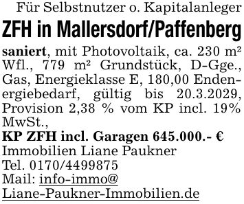 Für Selbstnutzer o. KapitalanlegerZFH in Mallersdorf/Paffenbergsaniert, mit Photovoltaik, ca. 230 m² Wfl., 779 m² Grundstück, D-Gge., Gas, Energieklasse E, 180,00 Endenergiebedarf, gültig bis 20.3.2029, Provision 2,38 % vom KP incl. 19% MwSt.,KP ZFH incl. Garagen 645.000.- €Immobilien Liane PauknerTel. ***Mail: info-immo@Liane-Paukner-Immobilien.de