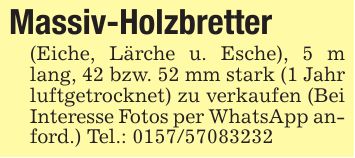 Massiv-Holzbretter(Eiche, Lärche u. Esche), 5 m lang, 42 bzw. 52 mm stark (1 Jahr luftgetrocknet) zu verkaufen (Bei Interesse Fotos per WhatsApp anford.) Tel.: ***
