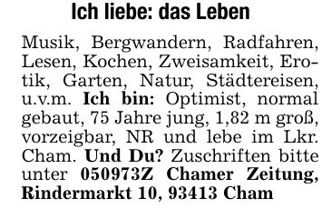 Ich liebe: das LebenMusik, Bergwandern, Radfahren, Lesen, Kochen, Zweisamkeit, Erotik, Garten, Natur, Städtereisen, u.v.m. Ich bin: Optimist, normal gebaut, 75 Jahre jung, 1,82 m groß, vorzeigbar, NR und lebe im Lkr. Cham. Und Du? Zuschriften bitte unter ***Z Chamer Zeitung, Rindermarkt 10, 93413 Cham