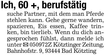 Ich, 60 +, berufstätigsuche Partner, mit dem man Pferde stehlen kann. Gehe gerne wandern, spazieren, Eis essen, Kaffee trinken, bin tierlieb. Wenn du dich angesprochen fühlst, dann melde ich unter _ ***Z Kötztinger Zeitung, Bahnhofstr. 9, 93444 Bad Kötzting