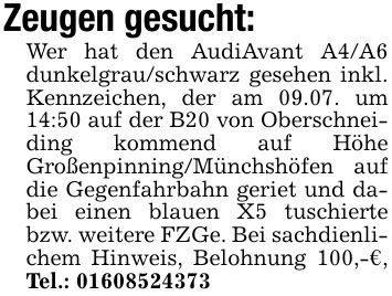 Zeugen gesucht:Wer hat den AudiAvant A4/A6 dunkelgrau/schwarz gesehen inkl. Kennzeichen, der am 09.07. um 14:50 auf der B20 von Oberschneiding kommend auf Höhe Großenpinning/Münchshöfen auf die Gegenfahrbahn geriet und dabei einen blauen X5 tuschierte bzw. weitere FZGe. Bei sachdienlichem Hinweis, Belohnung 100,-€, Tel.: ***
