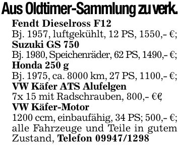 Aus Oldtimer-Sammlung zu verk.Fendt Dieselross F12Bj. 1957, luftgekühlt, 12 PS, 1550,- €;Suzuki GS 750Bj. 1980, Speichenräder, 62 PS, 1490,- €;Honda 250 gBj. 1975, ca. 8000 km, 27 PS, 1100,- €;VW Käfer ATS Alufelgen7x 15 mit Radschrauben, 800,- €€;VW Käfer-Motor1200 ccm, einbaufähig, 34 PS; 500,- €;alle Fahrzeuge und Teile in gutem Zustand, Telefon ***
