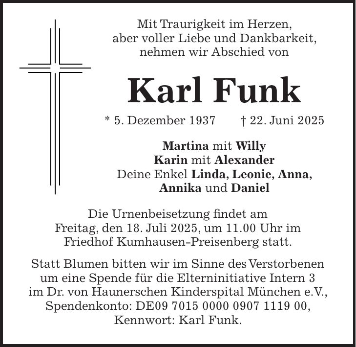 Mit Traurigkeit im Herzen, aber voller Liebe und Dankbarkeit, nehmen wir Abschied von Karl Funk * 5. Dezember 1937 + 22. Juni 2025 Martina mit Willy Karin mit Alexander Deine Enkel Linda, Leonie, Anna, Annika und Daniel Die Urnenbeisetzung findet am Freitag, den 18. Juli 2025, um 11.00 Uhr im Friedhof Kumhausen-Preisenberg statt. Statt Blumen bitten wir im Sinne des Verstorbenen um eine Spende für die Elterninitiative Intern 3 im Dr. von Haunerschen Kinderspital München e.V., Spendenkonto: DE***, Kennwort: Karl Funk.