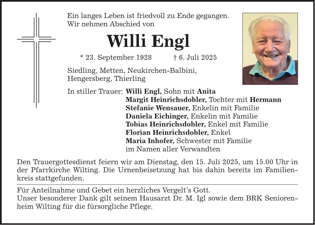 Ein langes Leben ist friedvoll zu Ende gegangen. Wir nehmen Abschied von Willi Engl * 23. September 1928 _ 6. Juli 2025 Siedling, Metten, Neukirchen-Balbini, Hengersberg, Thierling In stiller Trauer: Willi Engl, Sohn mit Anita Margit Heinrichsdobler, Tochter mit Hermann Stefanie Wensauer, Enkelin mit Familie Daniela Eichinger, Enkelin mit Familie Tobias Heinrichsdobler, Enkel mit Familie Florian Heinrichsdobler, Enkel Maria Inhofer, Schwester mit Familie im Namen aller Verwandten Den Trauergottesdienst feiern wir am Dienstag, den 15. Juli 2025, um 15.00 Uhr in der Pfarrkirche Wilting. Die Urnenbeisetzung hat bis dahin bereits im Familienkreis stattgefunden. Für Anteilnahme und Gebet ein herzliches Vergelt's Gott. Unser besonderer Dank gilt seinem Hausarzt Dr. M. Igl sowie dem BRK Seniorenheim Wilting für die fürsorgliche Pflege.