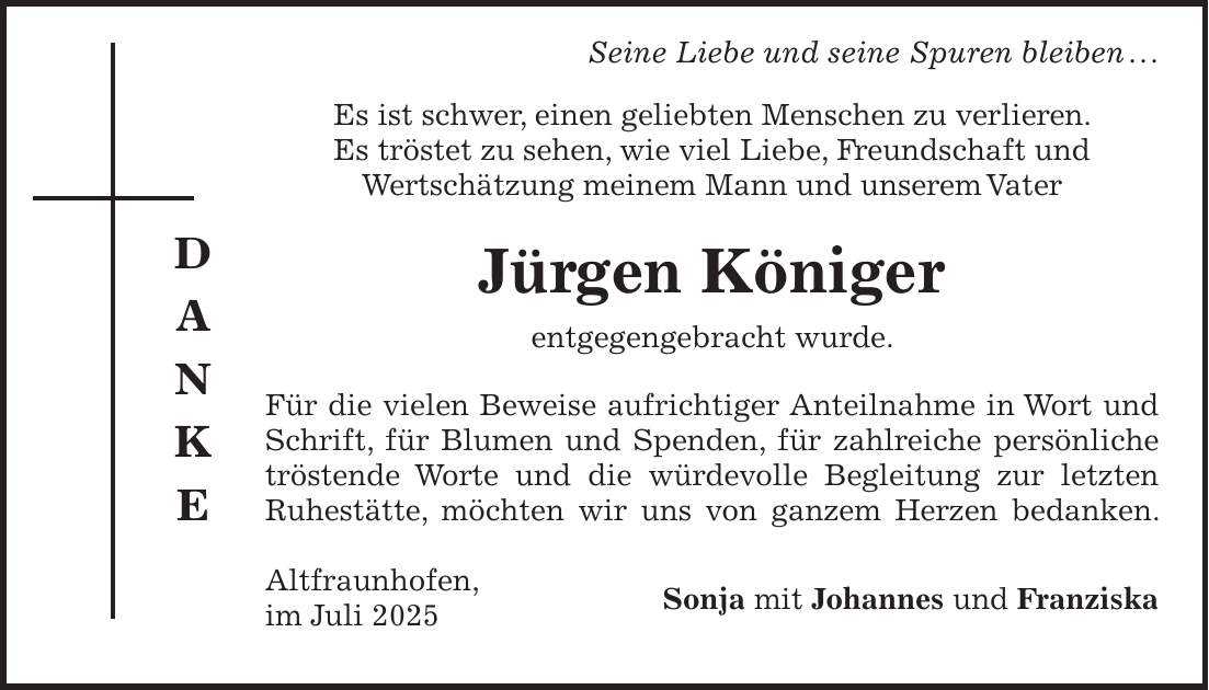  Seine Liebe und seine Spuren bleiben . . . Es ist schwer, einen geliebten Menschen zu verlieren. Es tröstet zu sehen, wie viel Liebe, Freundschaft und Wertschätzung meinem Mann und unserem Vater Jürgen Königer entgegengebracht wurde. Für die vielen Beweise aufrichtiger Anteilnahme in Wort und Schrift, für Blumen und Spenden, für zahlreiche persönliche tröstende Worte und die würdevolle Begleitung zur letzten Ruhestätte, möchten wir uns von ganzem Herzen bedanken. Altfraunhofen, Sonja mit Johannes und Franziska im Juli 2025D A N K E