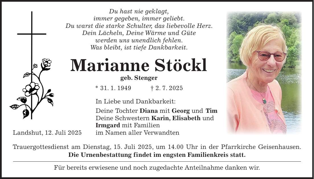  Du hast nie geklagt, immer gegeben, immer geliebt. Du warst die starke Schulter, das liebevolle Herz. Dein Lächeln, Deine Wärme und Güte werden uns unendlich fehlen. Was bleibt, ist tiefe Dankbarkeit. Marianne Stöckl geb. Stenger * 31. 1. 1949 + 2. 7. 2025 In Liebe und Dankbarkeit: Deine Tochter Diana mit Georg und Tim Deine Schwestern Karin, Elisabeth und Irmgard mit Familien Landshut, 12. Juli 2025 im Namen aller Verwandten Trauergottesdienst am Dienstag, 15. Juli 2025, um 14.00 Uhr in der Pfarrkirche Geisenhausen. Die Urnenbestattung findet im engsten Familienkreis statt. Für bereits erwiesene und noch zugedachte Anteilnahme danken wir. 