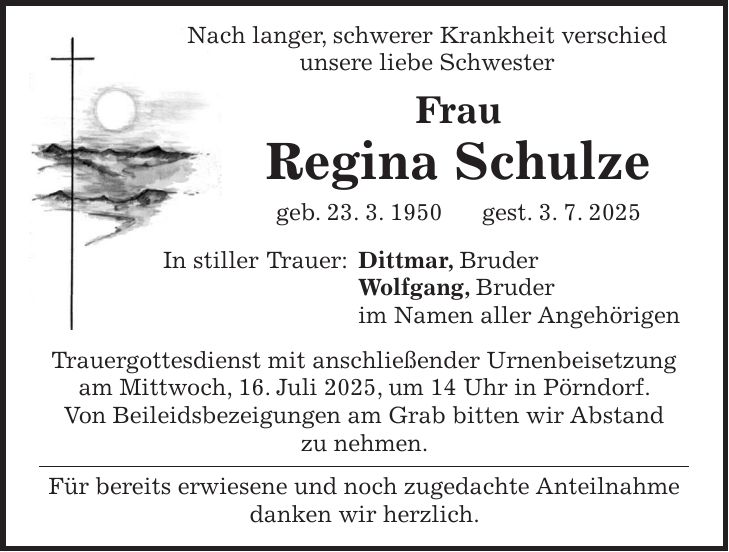  Nach langer, schwerer Krankheit verschied unsere liebe Schwester Frau Regina Schulze geb. 23. 3. 1950 gest. 3. 7. 2025 In stiller Trauer: Dittmar, Bruder Wolfgang, Bruder im Namen aller Angehörigen Trauergottesdienst mit anschließender Urnenbeisetzung am Mittwoch, 16. Juli 2025, um 14 Uhr in Pörndorf. Von Beileidsbezeigungen am Grab bitten wir Abstand zu nehmen. Für bereits erwiesene und noch zugedachte Anteilnahme danken wir herzlich.