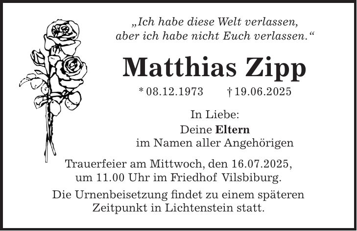 'Ich habe diese Welt verlassen, aber ich habe nicht Euch verlassen.' Matthias Zipp * 08.12.1973 + 19.06.2025 In Liebe: Deine Eltern im Namen aller Angehörigen Trauerfeier am Mittwoch, den 16.07.2025, um 11.00 Uhr im Friedhof Vilsbiburg. Die Urnenbeisetzung findet zu einem späteren Zeitpunkt in Lichtenstein statt.