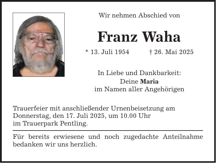 Wir nehmen Abschied von Franz Waha * 13. Juli 1954 _ 26. Mai 2025 In Liebe und Dankbarkeit: Deine Maria im Namen aller Angehörigen Trauerfeier mit anschließender Urnenbeisetzung am Donnerstag, den 17. Juli 2025, um 10.00 Uhr im Trauerpark Pentling. Für bereits erwiesene und noch zugedachte Anteilnahme bedanken wir uns herzlich.