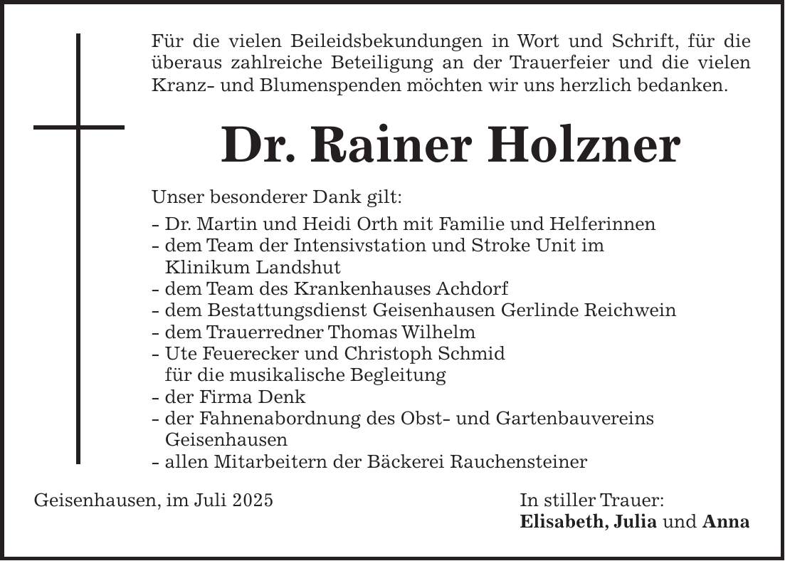 Für die vielen Beileidsbekundungen in Wort und Schrift, für die überaus zahlreiche Beteiligung an der Trauerfeier und die vielen Kranz- und Blumenspenden möchten wir uns herzlich bedanken. Dr. Rainer Holzner Unser besonderer Dank gilt: - Dr. Martin und Heidi Orth mit Familie und Helferinnen - dem Team der Intensivstation und Stroke Unit im Klinikum Landshut - dem Team des Krankenhauses Achdorf - dem Bestattungsdienst Geisenhausen Gerlinde Reichwein - dem Trauerredner Thomas Wilhelm - Ute Feuerecker und Christoph Schmid für die musikalische Begleitung - der Firma Denk - der Fahnenabordnung des Obst- und Gartenbauvereins Geisenhausen - allen Mitarbeitern der Bäckerei Rauchensteiner Geisenhausen, im Juli 2025 In stiller Trauer: Elisabeth, Julia und Anna