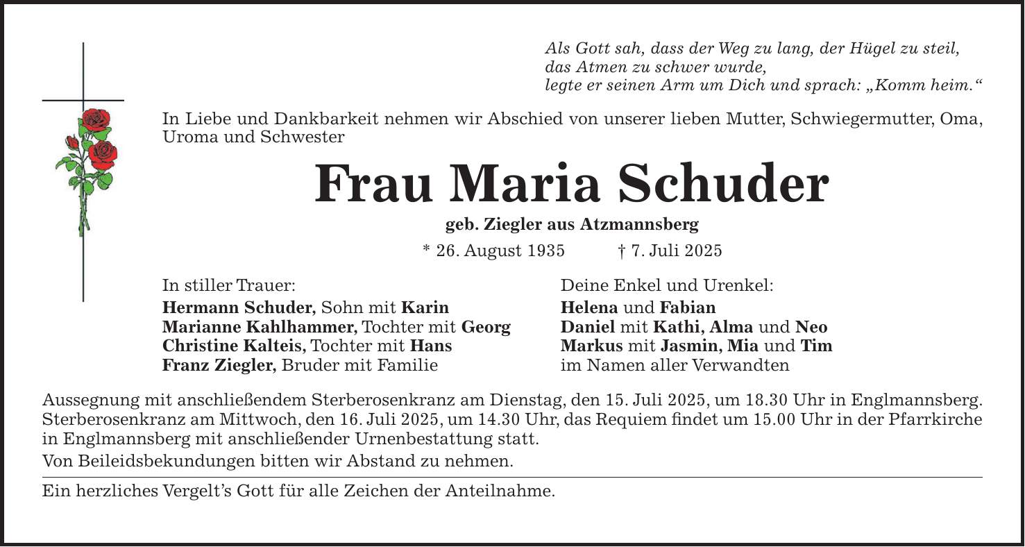 Als Gott sah, dass der Weg zu lang, der Hügel zu steil, das Atmen zu schwer wurde, legte er seinen Arm um Dich und sprach: 'Komm heim.' In Liebe und Dankbarkeit nehmen wir Abschied von unserer lieben Mutter, Schwiegermutter, Oma, Uroma und Schwester Frau Maria Schuder geb. Ziegler aus Atzmannsberg * 26. August 1935 + 7. Juli 2025 In stiller Trauer: Deine Enkel und Urenkel: Hermann Schuder, Sohn mit Karin Helena und Fabian Marianne Kahlhammer, Tochter mit Georg Daniel mit Kathi, Alma und Neo Christine Kalteis, Tochter mit Hans Markus mit Jasmin, Mia und Tim Franz Ziegler, Bruder mit Familie im Namen aller Verwandten Aussegnung mit anschließendem Sterberosenkranz am Dienstag, den 15. Juli 2025, um 18.30 Uhr in Englmannsberg. Sterberosenkranz am Mittwoch, den 16. Juli 2025, um 14.30 Uhr, das Requiem findet um 15.00 Uhr in der Pfarrkirche in Englmannsberg mit anschließender Urnenbestattung statt. Von Beileidsbekundungen bitten wir Abstand zu nehmen. Ein herzliches Vergelt's Gott für alle Zeichen der Anteilnahme.