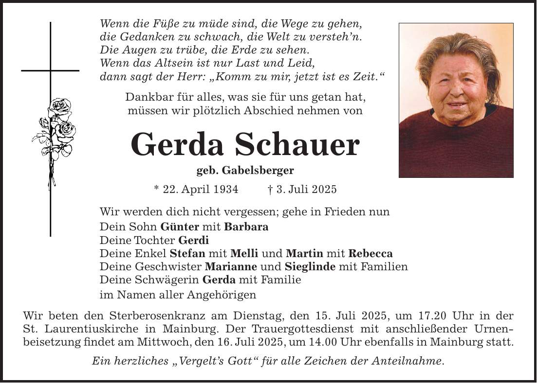 Wenn die Füße zu müde sind, die Wege zu gehen, die Gedanken zu schwach, die Welt zu versteh'n. Die Augen zu trübe, die Erde zu sehen. Wenn das Altsein ist nur Last und Leid, dann sagt der Herr: 'Komm zu mir, jetzt ist es Zeit.' Dankbar für alles, was sie für uns getan hat, müssen wir plötzlich Abschied nehmen von Gerda Schauer geb. Gabelsberger * 22. April 1934 + 3. Juli 2025 Wir werden dich nicht vergessen; gehe in Frieden nun Dein Sohn Günter mit Barbara Deine Tochter Gerdi Deine Enkel Stefan mit Melli und Martin mit Rebecca Deine Geschwister Marianne und Sieglinde mit Familien Deine Schwägerin Gerda mit Familie im Namen aller Angehörigen Wir beten den Sterberosenkranz am Dienstag, den 15. Juli 2025, um 17.20 Uhr in der St. Laurentiuskirche in Mainburg. Der Trauergottesdienst mit anschließender Urnen- beisetzung findet am Mittwoch, den 16. Juli 2025, um 14.00 Uhr ebenfalls in Mainburg statt. Ein herzliches 'Vergelt's Gott' für alle Zeichen der Anteilnahme. 