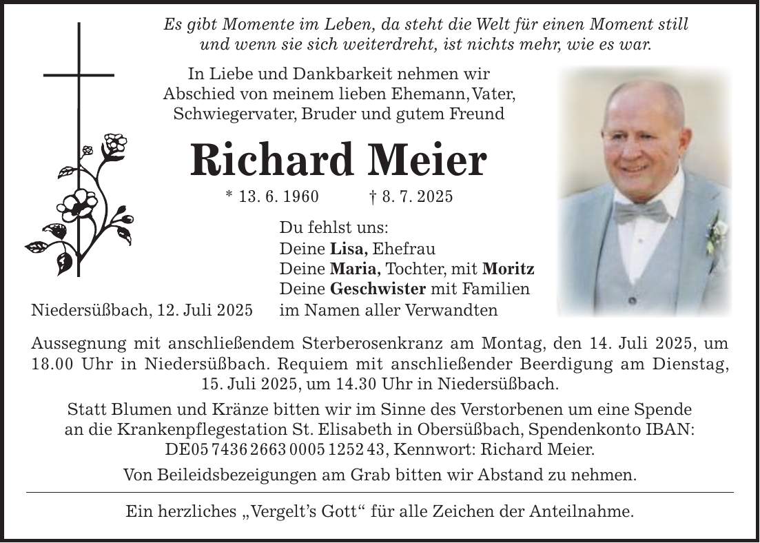  Es gibt Momente im Leben, da steht die Welt für einen Moment still und wenn sie sich weiterdreht, ist nichts mehr, wie es war. In Liebe und Dankbarkeit nehmen wir Abschied von meinem lieben Ehemann, Vater, Schwiegervater, Bruder und gutem Freund Richard Meier * 13. 6. 1960 + 8. 7. 2025 Du fehlst uns: Deine Lisa, Ehefrau Deine Maria, Tochter, mit Moritz Deine Geschwister mit Familien Niedersüßbach, 12. Juli 2025 im Namen aller Verwandten Aussegnung mit anschließendem Sterberosenkranz am Montag, den 14. Juli 2025, um 18.00 Uhr in Niedersüßbach. Requiem mit anschließender Beerdigung am Dienstag, 15. Juli 2025, um 14.30 Uhr in Niedersüßbach. Statt Blumen und Kränze bitten wir im Sinne des Verstorbenen um eine Spende an die Krankenpflegestation St. Elisabeth in Obersüßbach, Spendenkonto IBAN: DE***, Kennwort: Richard Meier. Von Beileidsbezeigungen am Grab bitten wir Abstand zu nehmen. Ein herzliches 'Vergelt's Gott' für alle Zeichen der Anteilnahme.