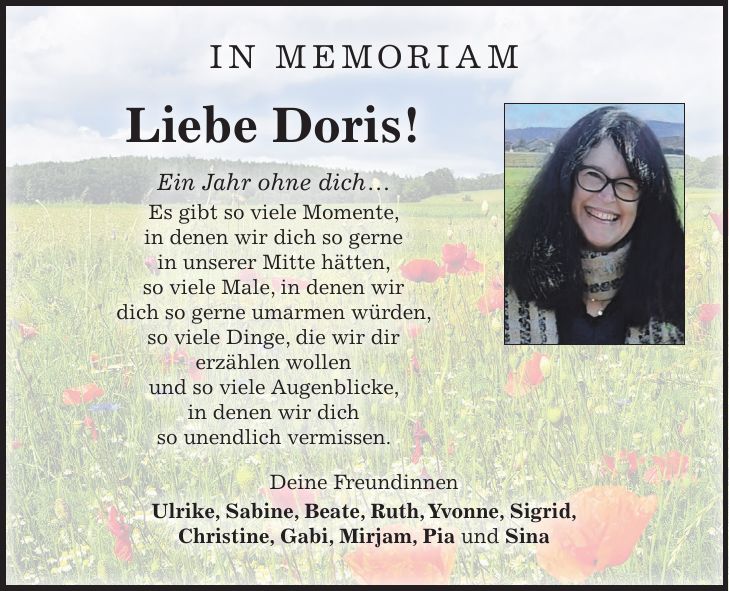 IN MEMORIAM Liebe Doris! Ein Jahr ohne dich ... Es gibt so viele Momente, in denen wir dich so gerne in unserer Mitte hätten, so viele Male, in denen wir dich so gerne umarmen würden, so viele Dinge, die wir dir erzählen wollen und so viele Augenblicke, in denen wir dich so unendlich vermissen. Deine Freundinnen Ulrike, Sabine, Beate, Ruth, Yvonne, Sigrid, Christine, Gabi, Mirjam, Pia und Sina