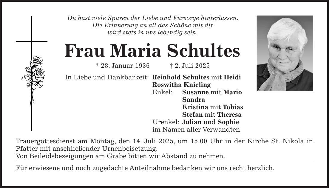 Du hast viele Spuren der Liebe und Fürsorge hinterlassen. Die Erinnerung an all das Schöne mit dir wird stets in uns lebendig sein. Frau Maria Schultes * 28. Januar 1936 + 2. Juli 2025 In Liebe und Dankbarkeit: Reinhold Schultes mit Heidi Roswitha Knieling Enkel: Susanne mit Mario Sandra Kristina mit Tobias Stefan mit Theresa Urenkel: Julian und Sophie im Namen aller Verwandten Trauergottesdienst am Montag, den 14. Juli 2025, um 15.00 Uhr in der Kirche St. Nikola in Pfatter mit anschließender Urnenbeisetzung. Von Beileidsbezeigungen am Grabe bitten wir Abstand zu nehmen. Für erwiesene und noch zugedachte Anteilnahme bedanken wir uns recht herzlich. 