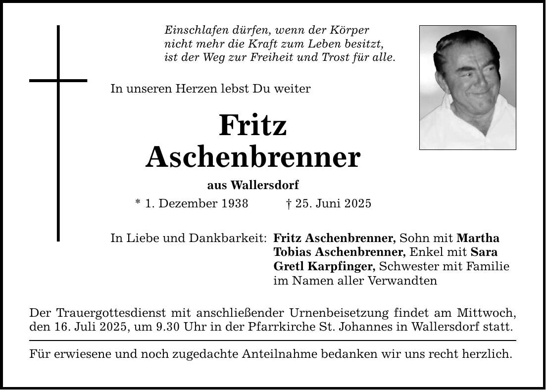 Einschlafen dürfen, wenn der Körper nicht mehr die Kraft zum Leben besitzt, ist der Weg zur Freiheit und Trost für alle. In unseren Herzen lebst Du weiter Fritz Aschenbrenner aus Wallersdorf * 1. Dezember 1938 _ 25. Juni 2025 In Liebe und Dankbarkeit: Der Trauergottesdienst mit anschließender Urnenbeisetzung findet am Mittwoch, den 16. Juli 2025, um 9.30 Uhr in der Pfarrkirche St. Johannes in Wallersdorf statt. Für erwiesene und noch zugedachte Anteilnahme bedanken wir uns recht herzlich. Fritz Aschenbrenner, Sohn mit Martha Tobias Aschenbrenner, Enkel mit Sara Gretl Karpfinger, Schwester mit Familie im Namen aller Verwandten
