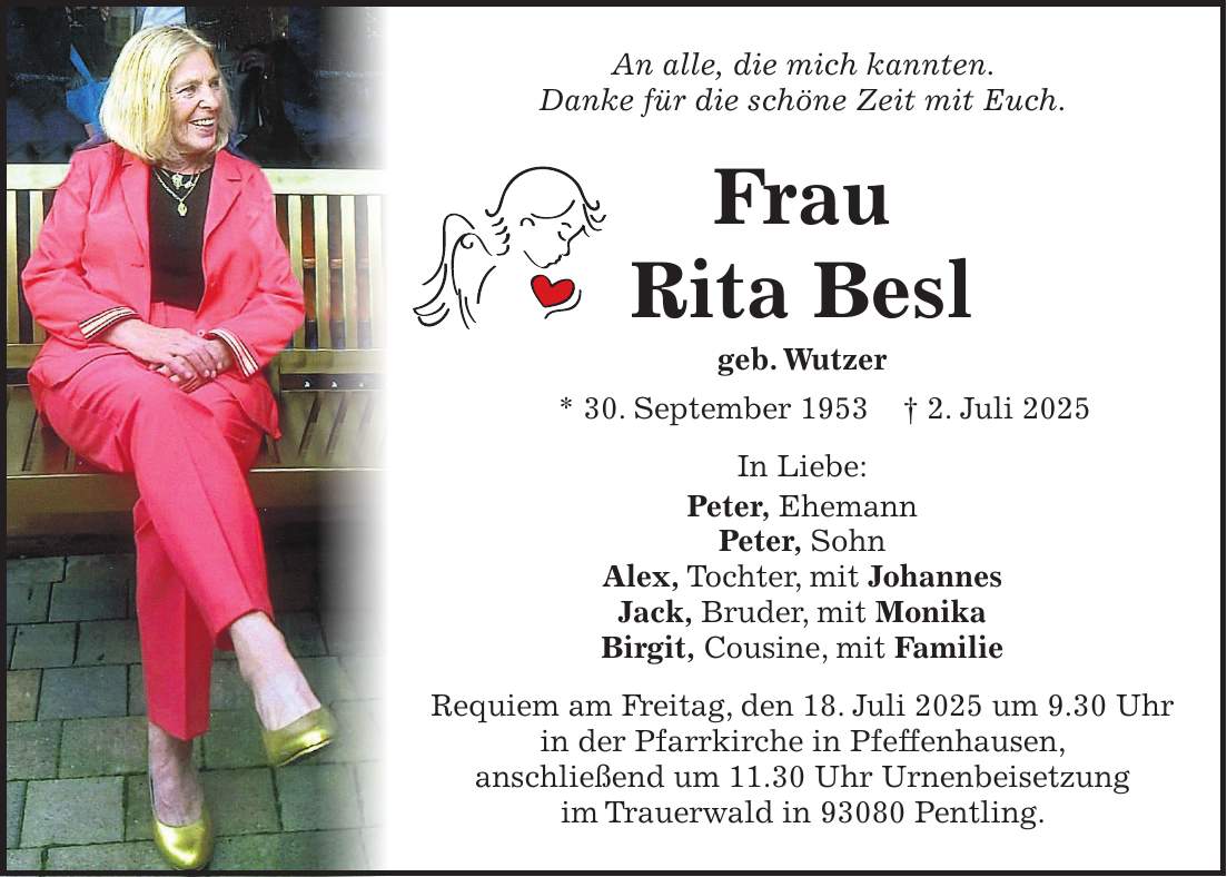 An alle, die mich kannten. Danke für die schöne Zeit mit Euch. Frau Rita Besl geb. Wutzer * 30. September 1953 + 2. Juli 2025 In Liebe: Peter, Ehemann Peter, Sohn Alex, Tochter, mit Johannes Jack, Bruder, mit Monika Birgit, Cousine, mit Familie Requiem am Freitag, den 18. Juli 2025 um 9.30 Uhr in der Pfarrkirche in Pfeffenhausen, anschließend um 11.30 Uhr Urnenbeisetzung im Trauerwald in 93080 Pentling. 