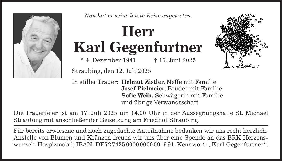 Nun hat er seine letzte Reise angetreten. Herr Karl Gegenfurtner * 4. Dezember 1941 + 16. Juni 2025 Straubing, den 12. Juli 2025 In stiller Trauer: Helmut Zistler, Neffe mit Familie Josef Pielmeier, Bruder mit Familie Sofie Weih, Schwägerin mit Familie und übrige Verwandtschaft Die Trauerfeier ist am 17. Juli 2025 um 14.00 Uhr in der Aussegnungshalle St. Michael Straubing mit anschließender Beisetzung am Friedhof Straubing. Für bereits erwiesene und noch zugedachte Anteilnahme bedanken wir uns recht herzlich. Anstelle von Blumen und Kränzen freuen wir uns über eine Spende an das BRK Herzenswunsch-Hospizmobil; IBAN: DE***, Kennwort: 'Karl Gegenfurtner'.