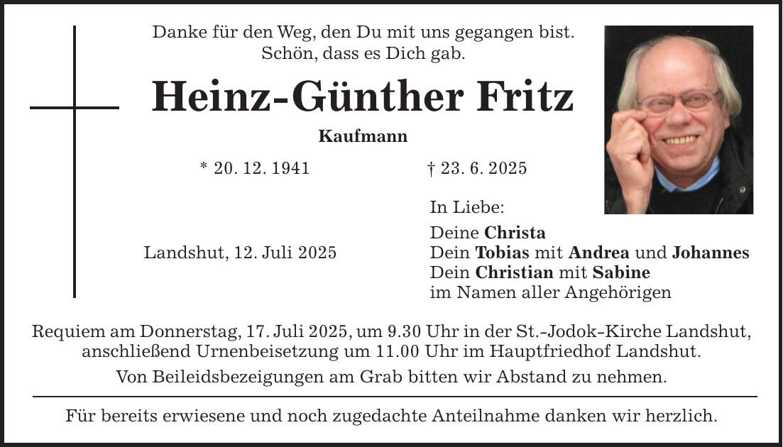 Danke für den Weg, den Du mit uns gegangen bist. Schön, dass es Dich gab. Heinz-Günther Fritz Kaufmann * 20. 12. 1941 + 23. 6. 2025 In Liebe: Deine Christa Landshut, 12. Juli 2025 Dein Tobias mit Andrea und Johannes Dein Christian mit Sabine im Namen aller Angehörigen Requiem am Donnerstag, 17. Juli 2025, um 9.30 Uhr in der St.-Jodok-Kirche Landshut, anschließend Urnenbeisetzung um 11.00 Uhr im Hauptfriedhof Landshut. Von Beileidsbezeigungen am Grab bitten wir Abstand zu nehmen. Für bereits erwiesene und noch zugedachte Anteilnahme danken wir herzlich.