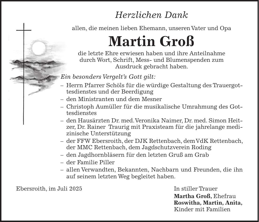 Herzlichen Dank allen, die meinen lieben Ehemann, unseren Vater und Opa Martin Groß die letzte Ehre erwiesen haben und ihre Anteilnahme durch Wort, Schrift, Mess- und Blumenspenden zum Ausdruck gebracht haben. Ein besonders Vergelt's Gott gilt: - Herrn Pfarrer Schöls für die würdige Gestaltung des Trauergottesdienstes und der Beerdigung - den Ministranten und dem Mesner - Christoph Aumüller für die musikalische Umrahmung des Gottesdienstes - den Hausärzten Dr. med. Veronika Naimer, Dr. med. Simon Heitzer, Dr. Rainer Traurig mit Praxisteam für die jahrelange medizinische Unterstützung - der FFW Ebersroith, der DJK Rettenbach, dem VdK Rettenbach, der MMC Rettenbach, dem Jagdschutzverein Roding - den Jagdhornbläsern für den letzten Gruß am Grab - der Familie Piller - allen Verwandten, Bekannten, Nachbarn und Freunden, die ihn auf seinem letzten Weg begleitet haben. Ebersroith, im Juli 2025 In stiller Trauer Martha Groß, Ehefrau Roswitha, Martin, Anita, Kinder mit Familien