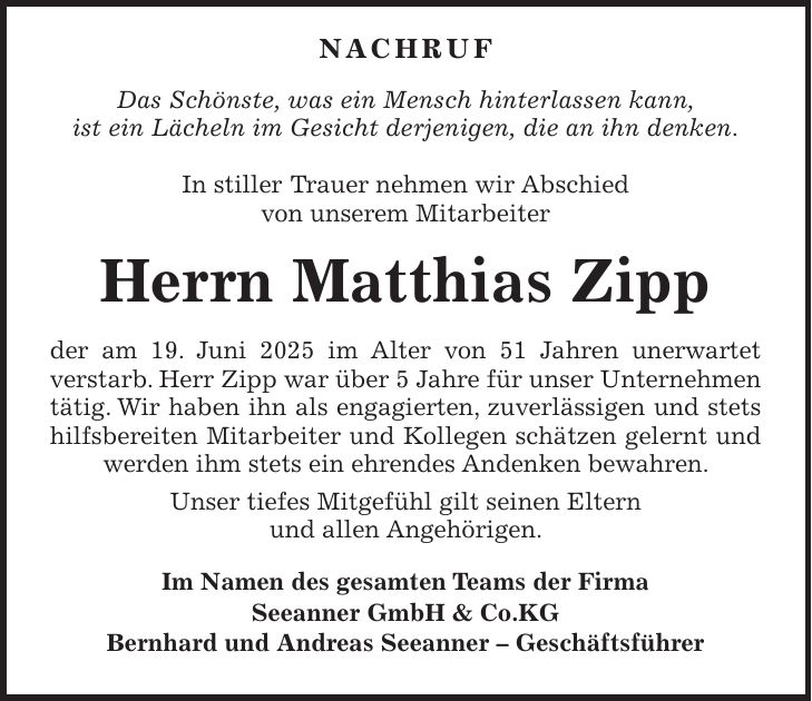  Nachruf Das Schönste, was ein Mensch hinterlassen kann, ist ein Lächeln im Gesicht derjenigen, die an ihn denken. In stiller Trauer nehmen wir Abschied von unserem Mitarbeiter Herrn Matthias Zipp der am 19. Juni 2025 im Alter von 51 Jahren unerwartet verstarb. Herr Zipp war über 5 Jahre für unser Unternehmen tätig. Wir haben ihn als engagierten, zuverlässigen und stets hilfsbereiten Mitarbeiter und Kollegen schätzen gelernt und werden ihm stets ein ehrendes Andenken bewahren. Unser tiefes Mitgefühl gilt seinen Eltern und allen Angehörigen. Im Namen des gesamten Teams der Firma Seeanner GmbH & Co.KG Bernhard und Andreas Seeanner - Geschäftsführer 