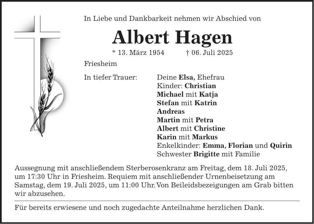 In Liebe und Dankbarkeit nehmen wir Abschied von Albert Hagen * 13. März 1954 + 06. Juli 2025 Friesheim In tiefer Trauer: Deine Elsa, Ehefrau Kinder: Christian Michael mit Katja Stefan mit Katrin Andreas Martin mit Petra Albert mit Christine Karin mit Markus Enkelkinder: Emma, Florian und Quirin Schwester Brigitte mit Familie Aussegnung mit anschließendem Sterberosenkranz am Freitag, dem 18. Juli 2025, um 17:30 Uhr in Friesheim. Requiem mit anschließender Urnenbeisetzung am Samstag, dem 19. Juli 2025, um 11:00 Uhr. Von Beileidsbezeigungen am Grab bitten wir abzusehen. Für bereits erwiesene und noch zugedachte Anteilnahme herzlichen Dank.