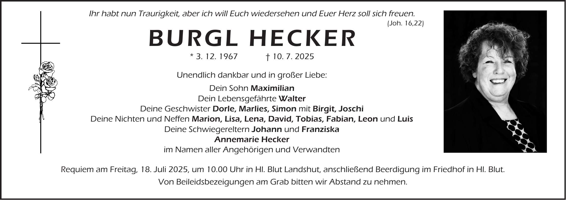  Ihr habt nun Traurigkeit, aber ich will Euch wiedersehen und Euer Herz soll sich freuen. (Joh. 16,22) BURGL HECKER * 3. 12. 1967 + 10. 7. 2025 Unendlich dankbar und in großer Liebe: Dein Sohn Maximilian Dein Lebensgefährte Walter Deine Geschwister Dorle, Marlies, Simon mit Birgit, Joschi Deine Nichten und Neffen Marion, Lisa, Lena, David, Tobias, Fabian, Leon und Luis Deine Schwiegereltern Johann und Franziska Annemarie Hecker im Namen aller Angehörigen und Verwandten Requiem am Freitag, 18. Juli 2025, um 10.00 Uhr in Hl. Blut Landshut, anschließend Beerdigung im Friedhof in Hl. Blut. Von Beileidsbezeigungen am Grab bitten wir Abstand zu nehmen.