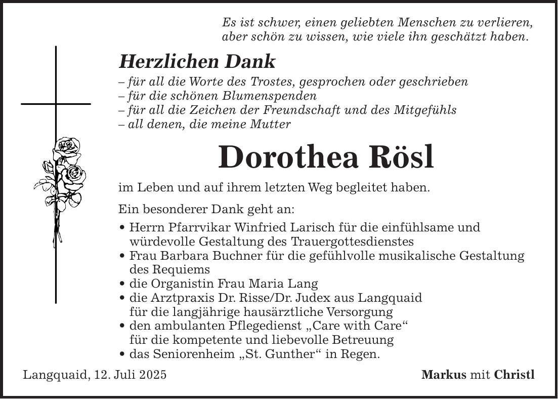  Es ist schwer, einen geliebten Menschen zu verlieren, aber schön zu wissen, wie viele ihn geschätzt haben. Herzlichen Dank - für all die Worte des Trostes, gesprochen oder geschrieben - für die schönen Blumenspenden - für all die Zeichen der Freundschaft und des Mitgefühls - all denen, die meine Mutter Dorothea Rösl im Leben und auf ihrem letzten Weg begleitet haben. Ein besonderer Dank geht an: _ Herrn Pfarrvikar Winfried Larisch für die einfühlsame und würdevolle Gestaltung des Trauergottesdienstes _ Frau Barbara Buchner für die gefühlvolle musikalische Gestaltung des Requiems _ die Organistin Frau Maria Lang _ die Arztpraxis Dr. Risse/Dr. Judex aus Langquaid für die langjährige hausärztliche Versorgung _ den ambulanten Pflegedienst 'Care with Care' für die kompetente und liebevolle Betreuung _ das Seniorenheim 'St. Gunther' in Regen. Langquaid, 12. Juli 2025Markus mit Christl