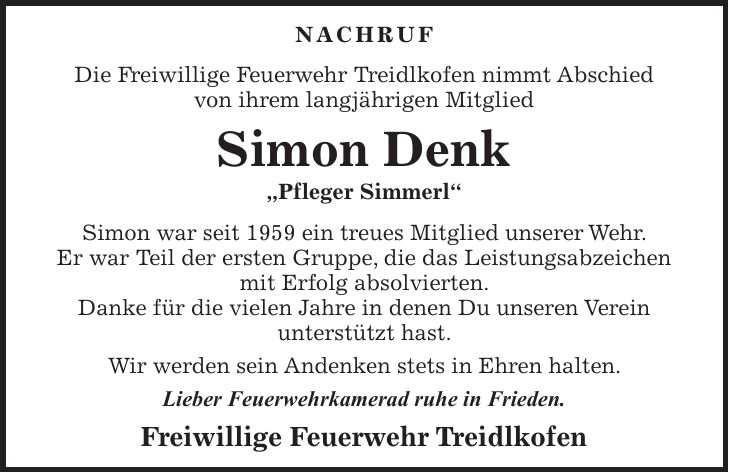 NACHRUF Die Freiwillige Feuerwehr Treidlkofen nimmt Abschied von ihrem langjährigen Mitglied Simon Denk 'Pfleger Simmerl' Simon war seit 1959 ein treues Mitglied unserer Wehr. Er war Teil der ersten Gruppe, die das Leistungsabzeichen mit Erfolg absolvierten. Danke für die vielen Jahre in denen Du unseren Verein unterstützt hast. Wir werden sein Andenken stets in Ehren halten. Lieber Feuerwehrkamerad ruhe in Frieden. Freiwillige Feuerwehr Treidlkofen