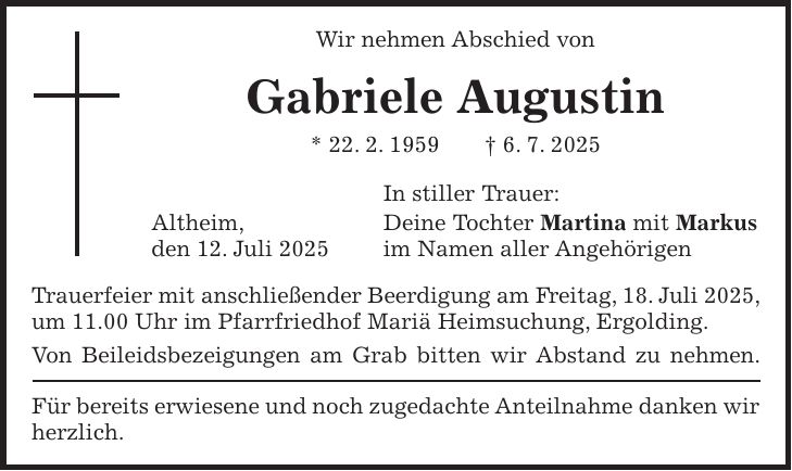 Wir nehmen Abschied von Gabriele Augustin * 22. 2. 1959 + 6. 7. 2025 In stiller Trauer: Altheim, Deine Tochter Martina mit Markus den 12. Juli 2025 im Namen aller Angehörigen Trauerfeier mit anschließender Beerdigung am Freitag, 18. Juli 2025, um 11.00 Uhr im Pfarrfriedhof Mariä Heimsuchung, Ergolding. Von Beileidsbezeigungen am Grab bitten wir Abstand zu nehmen. Für bereits erwiesene und noch zugedachte Anteilnahme danken wir herzlich.