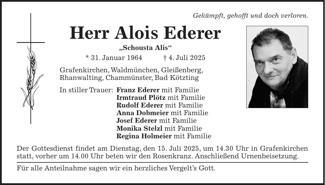Gekämpft, gehofft und doch verloren. Herr Alois Ederer 'Schousta Alis' * 31. Januar 1964 + 4. Juli 2025 Grafenkirchen, Waldmünchen, Gleißenberg, Rhanwalting, Chammünster, Bad Kötzting In stiller Trauer: Franz Ederer mit Familie Irmtraud Plötz mit Familie Rudolf Ederer mit Familie Anna Dobmeier mit Familie Josef Ederer mit Familie Monika Stelzl mit Familie Regina Holmeier mit Familie Der Gottesdienst findet am Dienstag, den 15. Juli 2025, um 14.30 Uhr in Grafenkirchen statt, vorher um 14.00 Uhr beten wir den Rosenkranz. Anschließend Urnenbeisetzung. Für alle Anteilnahme sagen wir ein herzliches Vergelt's Gott.
