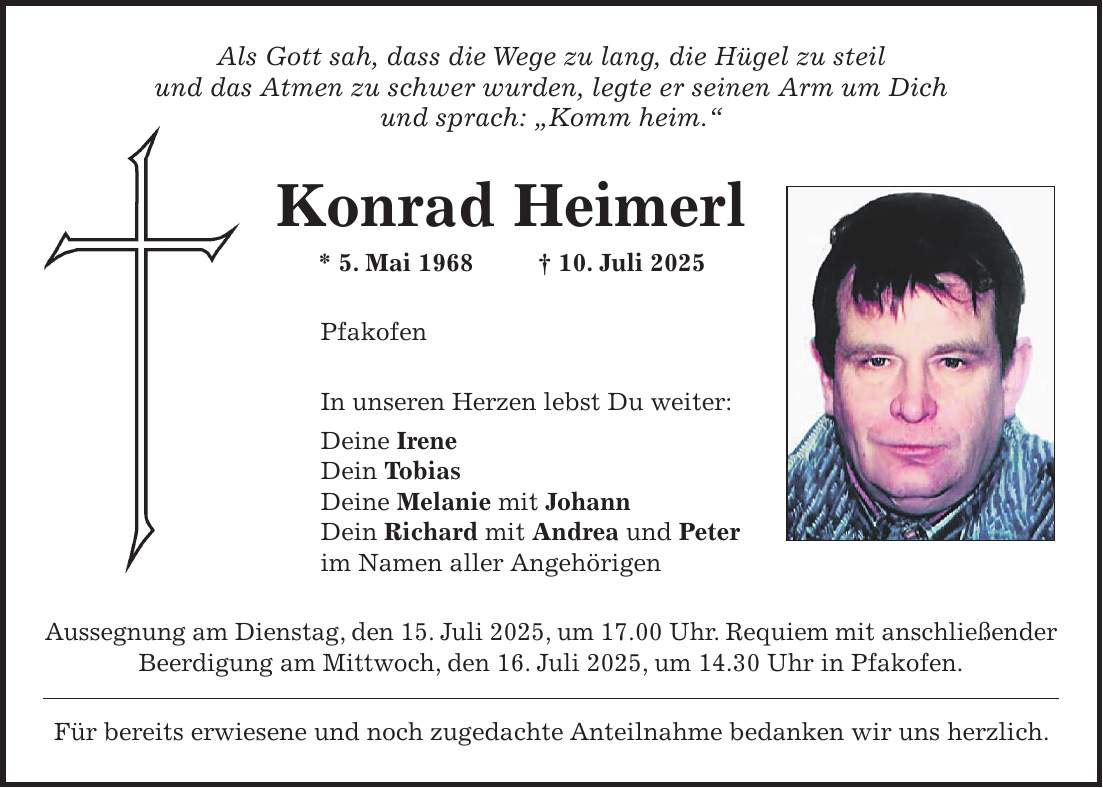 Als Gott sah, dass die Wege zu lang, die Hügel zu steil und das Atmen zu schwer wurden, legte er seinen Arm um Dich und sprach: 'Komm heim.' Konrad Heimerl * 5. Mai 1968 + 10. Juli 2025 Pfakofen In unseren Herzen lebst Du weiter: Deine Irene Dein Tobias Deine Melanie mit Johann Dein Richard mit Andrea und Peter im Namen aller Angehörigen Aussegnung am Dienstag, den 15. Juli 2025, um 17.00 Uhr. Requiem mit anschließender Beerdigung am Mittwoch, den 16. Juli 2025, um 14.30 Uhr in Pfakofen. Für bereits erwiesene und noch zugedachte Anteilnahme bedanken wir uns herzlich.