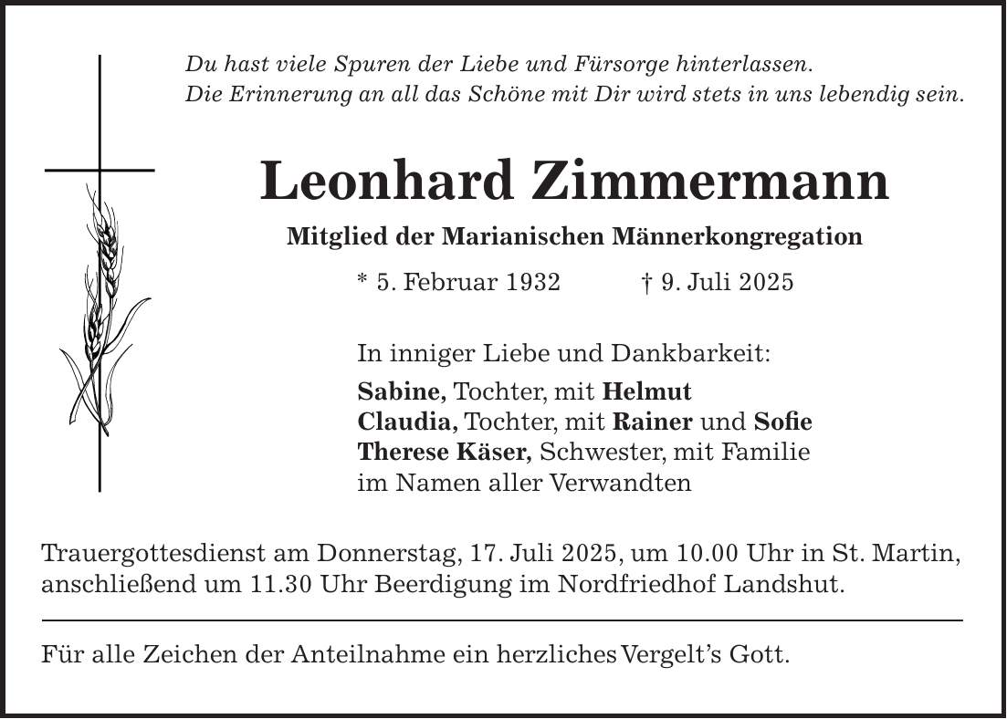 Du hast viele Spuren der Liebe und Fürsorge hinterlassen. Die Erinnerung an all das Schöne mit Dir wird stets in uns lebendig sein. Leonhard Zimmermann Mitglied der Marianischen Männerkongregation * 5. Februar 1932 + 9. Juli 2025 In inniger Liebe und Dankbarkeit: Sabine, Tochter, mit Helmut Claudia, Tochter, mit Rainer und Sofie Therese Käser, Schwester, mit Familie im Namen aller Verwandten Trauergottesdienst am Donnerstag, 17. Juli 2025, um 10.00 Uhr in St. Martin, anschließend um 11.30 Uhr Beerdigung im Nordfriedhof Landshut. Für alle Zeichen der Anteilnahme ein herzliches Vergelt's Gott.