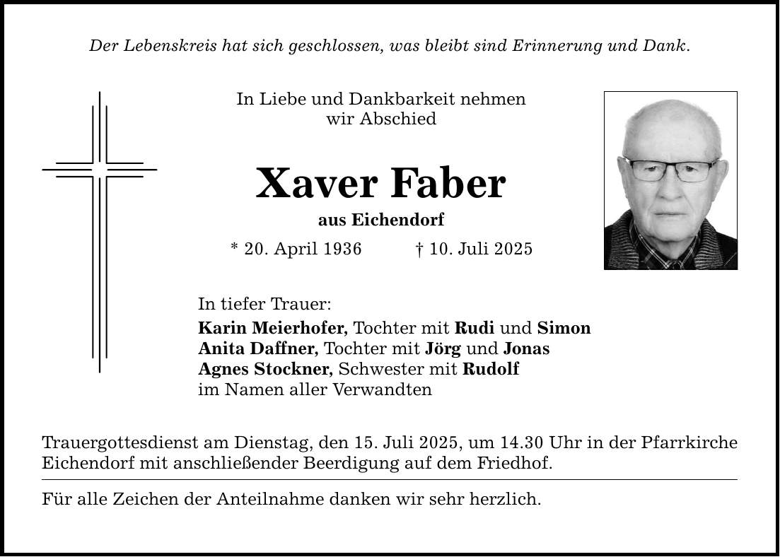 Der Lebenskreis hat sich geschlossen, was bleibt sind Erinnerung und Dank. In Liebe und Dankbarkeit nehmen wir Abschied Xaver Faber aus Eichendorf * 20. April 1936 _ 10. Juli 2025 In tiefer Trauer: Karin Meierhofer, Tochter mit Rudi und Simon Anita Daffner, Tochter mit Jörg und Jonas Agnes Stockner, Schwester mit Rudolf im Namen aller Verwandten Trauergottesdienst am Dienstag, den 15. Juli 2025, um 14.30 Uhr in der Pfarrkirche Eichendorf mit anschließender Beerdigung auf dem Friedhof. Für alle Zeichen der Anteilnahme danken wir sehr herzlich.