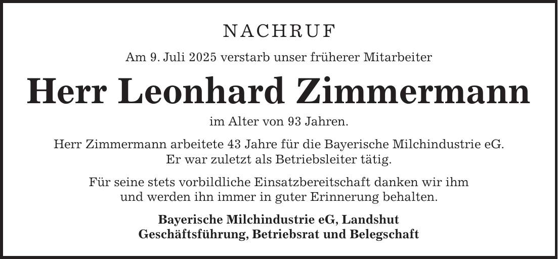 Nachruf Am 9. Juli 2025 verstarb unser früherer Mitarbeiter Herr Leonhard Zimmermann im Alter von 93 Jahren. Herr Zimmermann arbeitete 43 Jahre für die Bayerische Milchindustrie eG. Er war zuletzt als Betriebsleiter tätig. Für seine stets vorbildliche Einsatzbereitschaft danken wir ihm und werden ihn immer in guter Erinnerung behalten. Bayerische Milchindustrie eG, Landshut Geschäftsführung, Betriebsrat und Belegschaft 