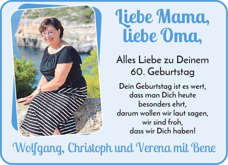 Liebe Mama, liebe Oma, Alles Liebe zu Deinem 60. Geburtstag Dein Geburtstag ist es wert, dass man Dich heute besonders ehrt, darum wollen wir laut sagen, wir sind froh, dass wir Dich haben! Wolfgang, Christoph und Verena mit Bene