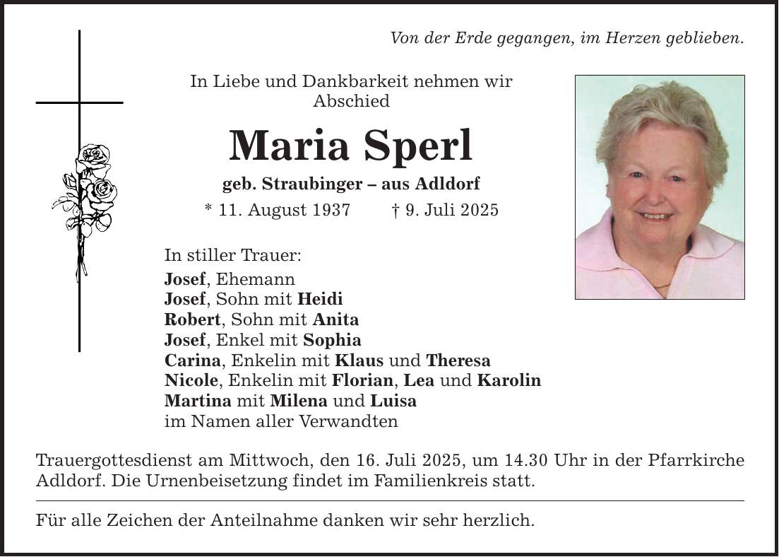 Von der Erde gegangen, im Herzen geblieben. In Liebe und Dankbarkeit nehmen wir ­Abschied Maria Sperl geb. Straubinger - aus Adldorf * 11. August 1937 _ 9. Juli 2025 In stiller Trauer: Josef, Ehemann Josef, Sohn mit Heidi Robert, Sohn mit Anita Josef, Enkel mit Sophia Carina, Enkelin mit Klaus und Theresa Nicole, Enkelin mit Florian, Lea und Karolin Martina mit Milena und Luisa im Namen aller Verwandten Trauergottesdienst am Mittwoch, den 16. Juli 2025, um 14.30 Uhr in der Pfarrkirche Adldorf. Die Urnenbeisetzung findet im Familienkreis statt. Für alle Zeichen der Anteilnahme danken wir sehr herzlich.